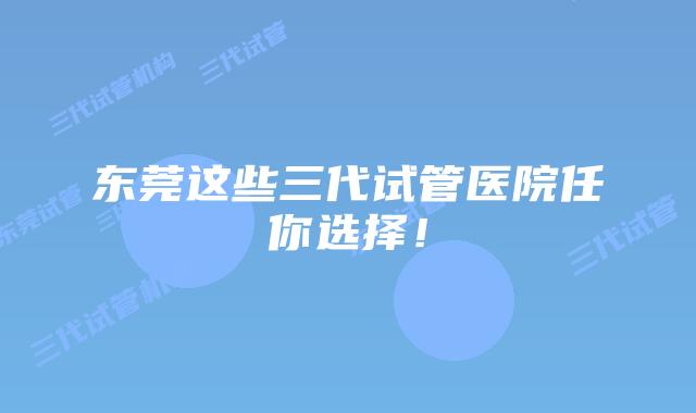 东莞这些三代试管医院任你选择!