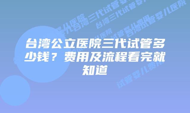 台湾公立医院三代试管多少钱？费用及流程看完就知道