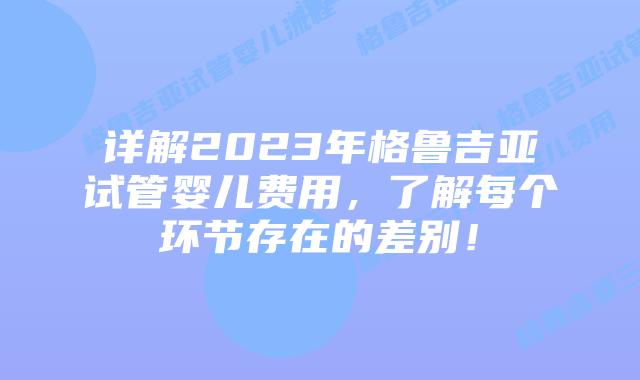 详解2023年格鲁吉亚试管婴儿费用，了解每个环节存在的差别！