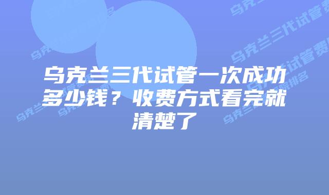 乌克兰三代试管一次成功多少钱？收费方式看完就清楚了