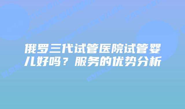 俄罗三代试管医院试管婴儿好吗？服务的优势分析