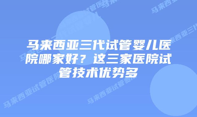 马来西亚三代试管婴儿医院哪家好？这三家医院试管技术优势多