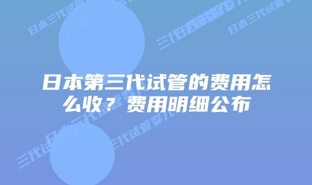 日本第三代试管的费用怎么收?费用明细公布