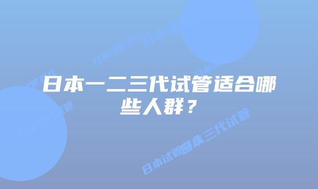 日本一二三代试管适合哪些人群？