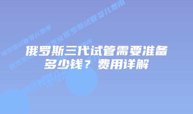 俄罗斯三代试管需要准备多少钱？费用详解