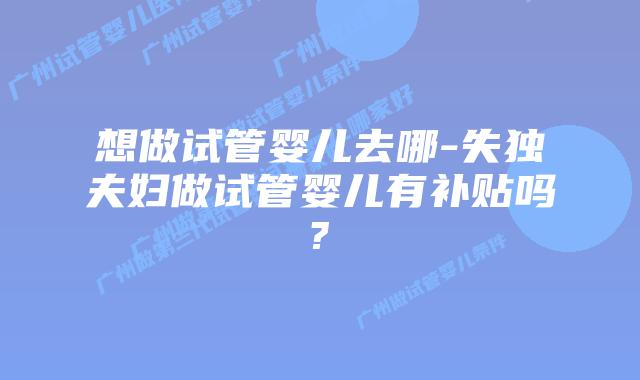 想做试管婴儿去哪-失独夫妇做试管婴儿有补贴吗?