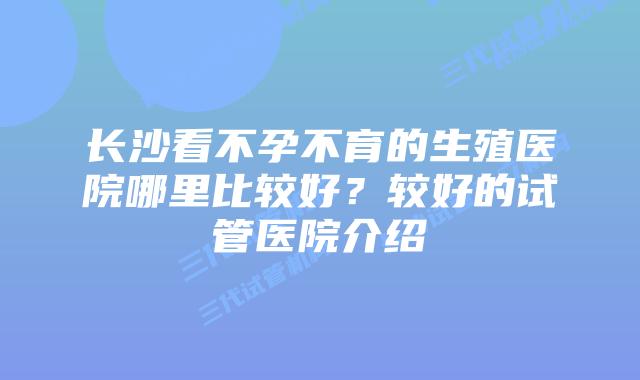 长沙看不孕不育的生殖医院哪里比较好？较好的试管医院介绍