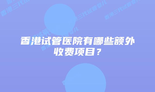 香港试管医院有哪些额外收费项目?