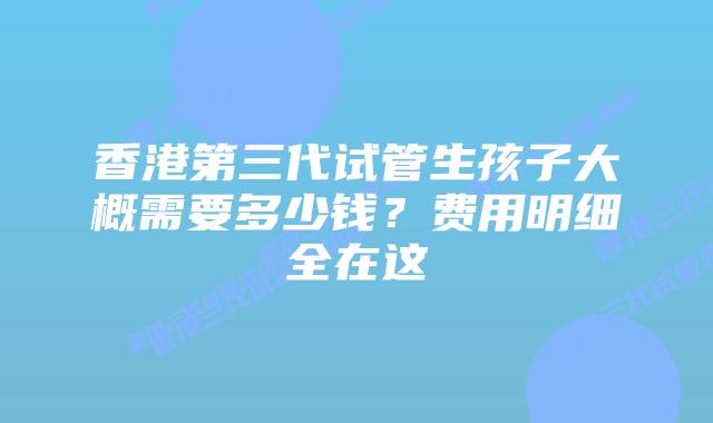香港第三代试管生孩子大概需要多少钱？费用明细全在这