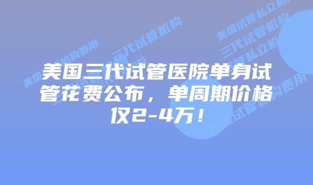 美国三代试管医院单身试管花费公布，单周期价格仅2-4万！