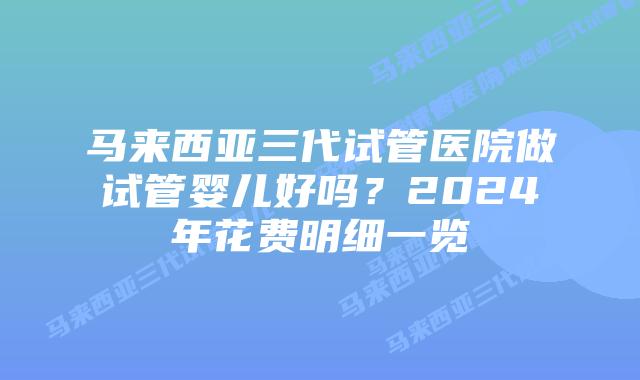 马来西亚三代试管医院做试管婴儿好吗？2024年花费明细一览