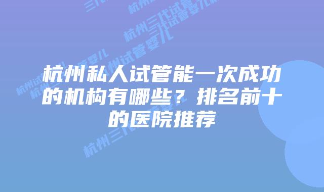 杭州私人试管能一次成功的机构有哪些？排名前十的医院推荐