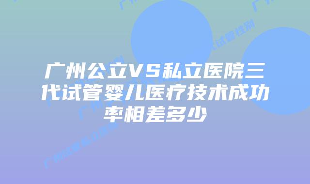广州公立VS私立医院三代试管婴儿医疗技术成功率相差多少