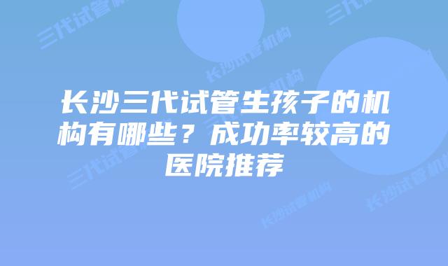 长沙三代试管生孩子的机构有哪些?成功率较高的医院推荐