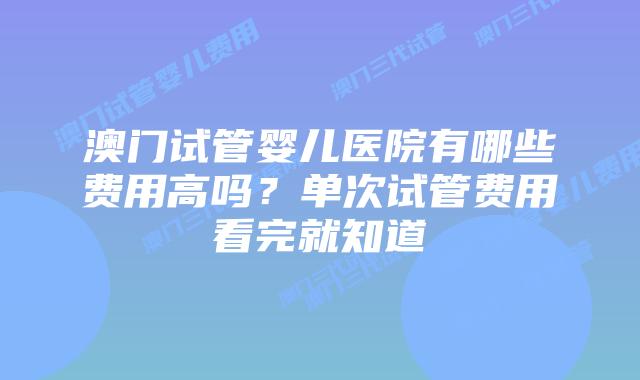 澳门试管婴儿医院有哪些费用高吗？单次试管费用看完就知道