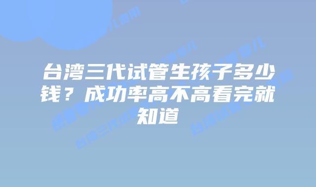 台湾三代试管生孩子多少钱？成功率高不高看完就知道