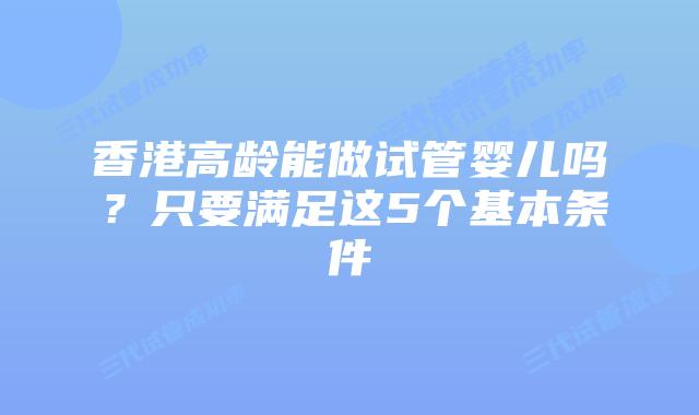 香港高龄能做试管婴儿吗?只要满足这5个基本条件