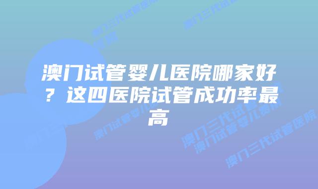 澳门试管婴儿医院哪家好？这四医院试管成功率最高