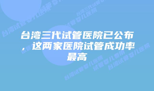 台湾三代试管医院已公布，这两家医院试管成功率最高