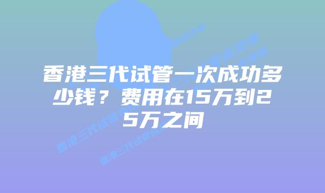 香港三代试管一次成功多少钱？费用在15万到25万之间