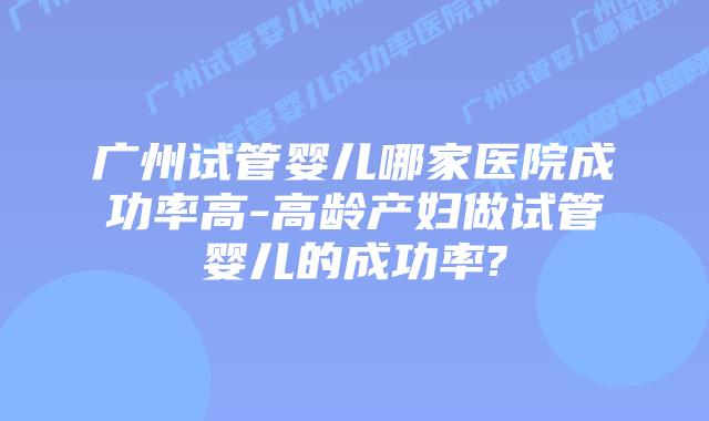 广州试管婴儿哪家医院成功率高-高龄产妇做试管婴儿的成功率?