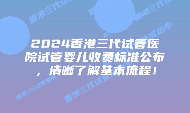 2024香港三代试管医院试管婴儿收费标准公布，清晰了解基本流程！
