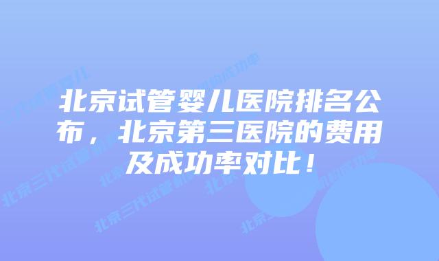 北京试管婴儿医院排名公布，北京第三医院的费用及成功率对比！