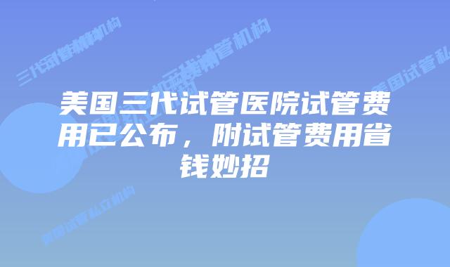 美国三代试管医院试管费用已公布,附试管费用省钱妙招
