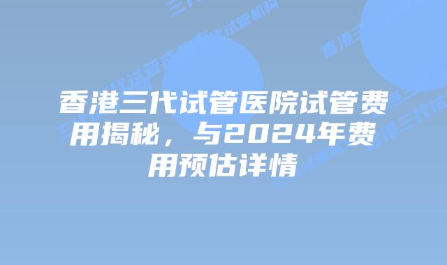 香港三代试管医院试管费用揭秘,与2024年费用预估详情