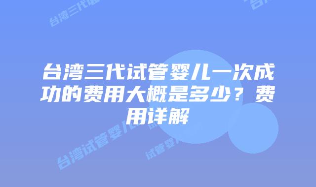 台湾三代试管婴儿一次成功的费用大概是多少？费用详解