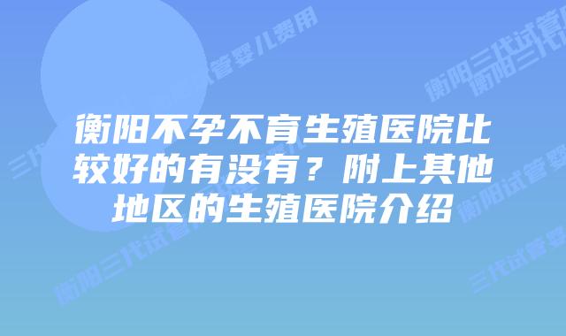 衡阳不孕不育生殖医院比较好的有没有?附上其他地区的生殖医院介绍