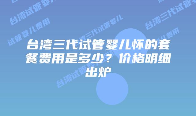 台湾三代试管婴儿怀的套餐费用是多少？价格明细出炉