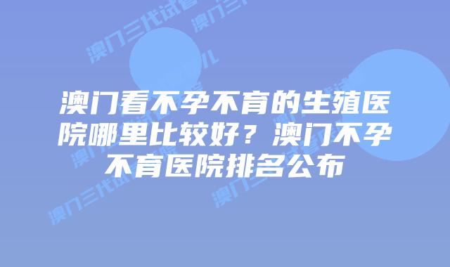 澳门看不孕不育的生殖医院哪里比较好？澳门不孕不育医院排名公布
