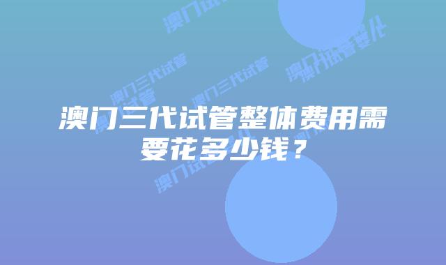 澳门三代试管整体费用需要花多少钱?