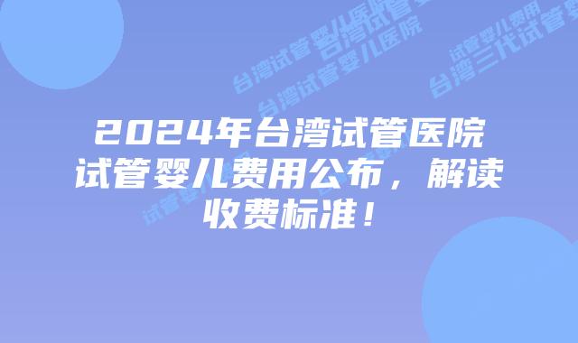 2024年台湾试管医院试管婴儿费用公布，解读收费标准！