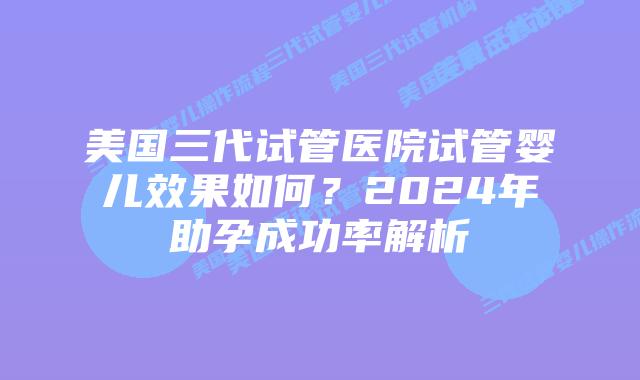 美国三代试管医院试管婴儿效果如何?2024年助孕成功率解析
