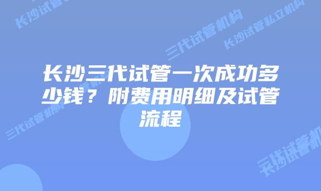 长沙三代试管一次成功多少钱?附费用明细及试管流程