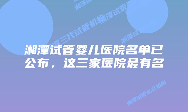 湘潭试管婴儿医院名单已公布，这三家医院最有名
