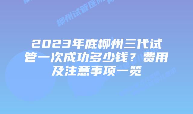 2023年底柳州三代试管一次成功多少钱?费用及注意事项一览