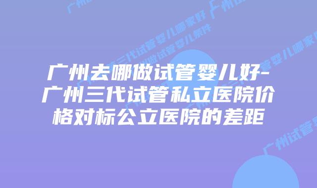 广州去哪做试管婴儿好-广州三代试管私立医院价格对标公立医院的差距