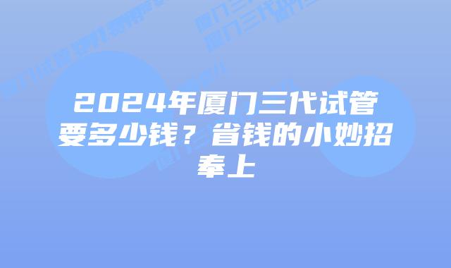 2024年厦门三代试管要多少钱?省钱的小妙招奉上