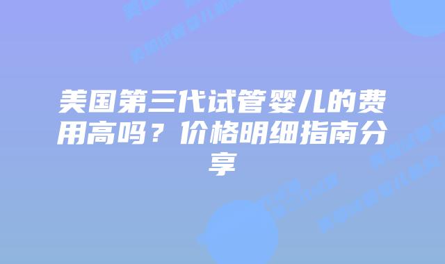 美国第三代试管婴儿的费用高吗?价格明细指南分享