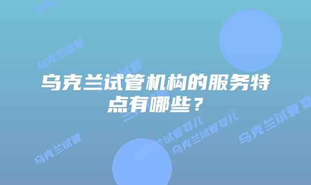 乌克兰试管机构的服务特点有哪些？