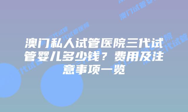 澳门私人试管医院三代试管婴儿多少钱？费用及注意事项一览