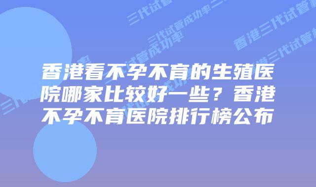 香港看不孕不育的生殖医院哪家比较好一些？香港不孕不育医院排行榜公布