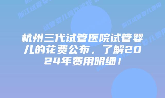 杭州三代试管医院试管婴儿的花费公布，了解2024年费用明细！