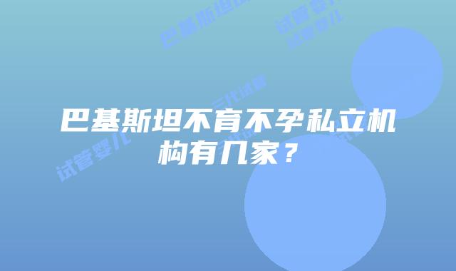 巴基斯坦不育不孕私立机构有几家？