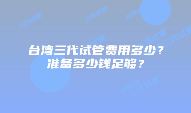台湾三代试管费用多少?准备多少钱足够?