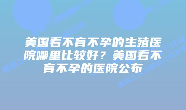 美国看不育不孕的生殖医院哪里比较好?美国看不育不孕的医院公布