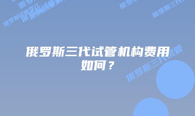 俄罗斯三代试管机构费用如何？